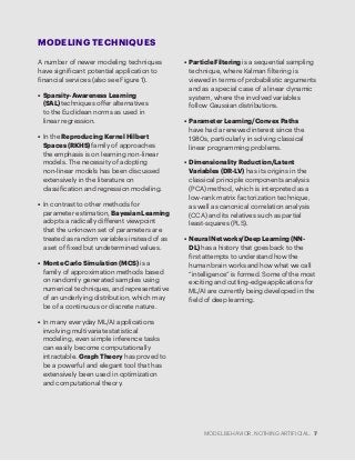 MODEL BEHAVIOR. NOTHING ARTIFICIAL. 7
MODELING TECHNIQUES
A number of newer modeling techniques
have significant potential application to
financial services (also see Figure 1).
•	 Sparsity-Awareness Learning
(SAL) techniques offer alternatives
to the Euclidean norms as used in
linear regression.
•	 In the Reproducing Kernel Hilbert
Spaces (RKHS) family of approaches
the emphasis is on learning non-linear
models. The necessity of adopting
non-linear models has been discussed
extensively in the literature on
classification and regression modeling.
•	 In contrast to other methods for
parameter estimation, Bayesian Learning
adopts a radically different viewpoint
that the unknown set of parameters are
treated as random variables instead of as
a set of fixed but undetermined values.
•	 Monte Carlo Simulation (MCS) is a
family of approximation methods based
on randomly generated samples using
numerical techniques, and representative
of an underlying distribution, which may
be of a continuous or discrete nature.
•	 In many everyday ML/AI applications
involving multivariate statistical
modeling, even simple inference tasks
can easily become computationally
intractable. Graph Theory has proved to
be a powerful and elegant tool that has
extensively been used in optimization
and computational theory.
•	 Particle Filtering is a sequential sampling
technique, where Kalman filtering is
viewed in terms of probabilistic arguments
and as a special case of a linear dynamic
system, where the involved variables
follow Gaussian distributions.
•	 Parameter Learning/Convex Paths
have had a renewed interest since the
1980s, particularly in solving classical
linear programming problems.
•	 Dimensionality Reduction/Latent
Variables (DR-LV) has its origins in the
classical principle components analysis
(PCA) method, which is interpreted as a
low-rank matrix factorization technique,
as well as canonical correlation analysis
(CCA) and its relatives such as partial
least-squares (PLS).
•	 Neural Networks/Deep Learning (NN-
DL) has a history that goes back to the
first attempts to understand how the
human brain works and how what we call
“intelligence” is formed. Some of the most
exciting and cutting-edge applications for
ML/AI are currently being developed in the
field of deep learning.
 
