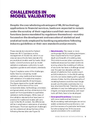 MODEL BEHAVIOR. NOTHING ARTIFICIAL. 9
CHALLENGES IN
MODEL VALIDATION
These standards include the Federal
Reserve‘s SR 11-7 guidance on the
management of model risk, which in our
view serves as the de facto standard for
any analytical models used by banks. Most
banks’ control functions such as model
validation emphasize conformity to such
regulatory guidance and industry standards.
Figure 2 explains some of the challenges
banks face by comparing model
validation using traditional techniques
with validation of models that employ
more sophisticated ML/AI techniques.
The figure depicts the model validation
function as the nexus of four core
components (data, methodology, processes
and governance), and two dimensions in the
spectrum from quantitative to qualitative
validation methodologies. While many of
the validation elements that have been in
practice for traditional models will carry
over to the ML/AI context, the differences
will be in emphasis or extensions of existing
techniques. The most significant challenges
can be understood along the lines of the
following themes (also see Figure 3):
•	 Data Intensity: The newer or more
cutting-edge ML/AI modeling techniques
have requirements for much greater
depth and breadth of modeling data.
This holds true even when compared to
traditional areas such as retail credit risk
scoring, where the modeling of millions
of accounts has been a challenge solved
over the past two decades with the
advent of platforms from vendors such
as SAS Institute Inc. In the ML/AI setting,
not only can we be dealing with a greater
volume of data, but the dimensionality of
modeling features could be much larger
as well, and the data could also be in a
less structured format. Therefore, during
validation it may be challenging to test for
integrity and appropriateness, and novel
tools will likely have to be developed.
•	 Conceptual Soundness: Compared
with more traditional techniques,
ML/AI modeling methodologies are not as
widely understood by practitioners—not
just the nuances of a particular technique,
but also judging how fit-for-purpose
a given procedure is for a particular
Despite the overwhelming advantages of ML/AI technology
applications in financial services, banks are expected to remain
under the scrutiny of their regulators and their own control
functions (some mandated by regulators themselves)—scrutiny
focused on the development and execution of statistical and
analytical tools employed by banking organizations following
industry guidelines or their own standards and protocols.
 
