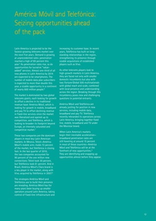 América Móvil and Telefónica:
Seizing opportunities ahead
of the pack

Latin America is projected to be the         increasing its customer base. In recent
fastest-growing telecoms market over         years, Telefónica has built on long-
the next five years. Demand is growing       standing relationships in the region,
at unprecedented rates: penetration          strengthening its presence through
reached a high of 89 percent this            sizable acquisitions of established
year.5 As penetration rates rise, so do      players such as Vivo.
opportunities for lucrative “value-
added” services. Almost one-third of all     As other telecoms players look to
new phones in Latin America by 2014          high-growth markets in Latin America,
are expected to be smartphones. The          they are faced not only with smaller
number of mobile data plan subscribers       domestic incumbents but also with
is expected to more than double this         two Fortune Global 500 multinationals
year, a sizable opportunity in a continent   with global reach and scale, combined
of nearly 600 million people.6               with local presence and understanding
                                             across the region. Breaking through this
The market is dominated by two global        incumbency poses new and challenging
telecoms giants, each looking for growth     questions to potential entrants.
to offset a decline in its traditional
revenue base: América Móvil, which is        América Móvil and Telefónica are
looking for growth in mobile, broadband      already jostling for position in new
and pay TV to offset declining revenue       services, including mobile data,
in fixed-line services since the market      broadband and pay TV. Telefónica
was liberalized and opened up to             recently rebranded its operations across
competition, and Telefónica, which is        Latin America, bringing together fixed
looking to broaden its footprint beyond      line, mobile, broadband and TV under
Europe, an intensely saturated and           the Movistar brand.
competitive market.7
                                             When Latin America’s markets
These two companies are the dominant         begin their inevitable acceleration—
players in most key Latin American           broadband penetration rates are
markets. In Mexico, Telcel—América           still hovering at around 15 percent
Móvil’s mobile arm—holds 72 percent          in most of these countries—América
of the market, but Telefónica is closing     Móvil and Telefónica will be at the
fast. In the last quarter of 2010,           forefront of new opportunities.9
the two companies accounted for              They are identifying and snapping up
90 percent of the one million new            opportunities almost before they appear.
connections: Telcel took 30 percent,
but Telefónica took 61 percent. And in
Brazil, América Móvil’s Claro brand is
a key player in the market, along with
Vivo, acquired by Telefónica in 2007.8

The strategies América Móvil and
Telefónica use to build their presence
are revealing. América Móvil has for
many years been buying up smaller
operators around Latin America, taking
control of fixed-line infrastructure and




                                                                                        12
 