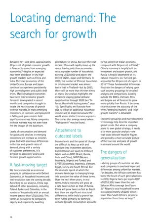 Locating demand: The
search for growth
Between 2011 and 2016, approximately      profitability in China. But over the next   for 56 percent of India’s economy,
60 percent of global economic growth      decade, China will rapidly move up the      compared with 34 percent in China),11
is forecast to come from emerging         ranks, leaving only three economies         China’s economy is largely built on
economies,10 despite an expected          with a greater number of households         investment and export growth, and
near-term slowdown in key high-           earning US$30,000 and above: the            Russia is heavily dependent on its
growth markets such as China and          United States, Japan and Germany. In        natural resources: oil, fuel and gas
India. The triad economies of the         2010, the number of Chinese households      accounted for 69 percent of exports in
United States, Europe and Japan           in this income bracket was almost           2010.12 These fundamental differences
continue to experience persistently       twice that in Thailand—but by 2020,         illustrate the dangers of relying upon
high unemployment and public debt         there will be more than thirteen times      such country groupings for detailed
levels. Many developed economies          as many. Our analysis highlights the        analysis and comparisons. Looking
have seen their economic growth           dynamics shaping global demand              outside the BRICs, Vietnam, Peru
forecasts downgraded in recent            opportunities through 2020 (see “In         and Angola are all forecast to grow
months and companies struggle to          focus: Household buying power,” page        more quickly than Russia. It becomes
locate the next sources of growth         18). Specifically, we illustrate how        clear that even the accuracy of the
in these markets. In many emerging        US$15 trillion of additional household      terms “emerging markets” and “high-
economies, in contrast, unemployment      income will be dispersed around the         growth markets” is debatable.
is falling and governments hold           world across distinct income segments.
significant reserves. Many companies      The stories that emerge reveal where        Economic groupings and macroeconomic
in these markets may not even have        “high growth” may be found.                 terminology help describe important
felt the impact of the downturn.                                                      global trends. But when a company
                                                                                      plans its own global strategy, it needs
Levels of consumption and demand          Attachment to                               a far more granular analysis—one
for goods and services in emerging
economies will increase as incomes        outdated labels                             that looks beneath headline figures
                                                                                      and provides a more accurate picture
grow. But with enormous differences       Income levels and the speed of change       of the true size and pace of growth
in the size and growth rates of           are difficult to keep up with and           in demand around the world.
demand, along with a variety              translate into investment decisions.
of customer preferences, it is
difficult to accurately assess and
                                          Commentators are quick to embrace
                                          labels such as BRIC (Brazil, Russia,
                                                                                      The dangers of
forecast growth opportunities.            India and China), MINT (Mexico,
                                          Indonesia, Nigeria and Turkey) and
                                                                                      generalization
                                                                                      Labeling groups of countries can also
A fast-moving target                      CIVETS (Colombia, Indonesia, Vietnam,
                                          Egypt, Turkey and South Africa). But        lead companies to overlook important
We have conducted an extensive            the dramatic speed at which the             differences among unfamiliar markets.
analysis, in collaboration with Oxford    demand landscape is changing brings         For decades, the African continent has
Economics, of household incomes and       into question the value of these terms.     borne the brunt of such generalizations.
their evolution over the coming decade.   Over the next three years, in real          In 2010, Nigeria had a per capita GDP
According to our analysis, China lags     terms, India’s economy will grow at         of US$1,300, lower than the sub-
behind 27 other economies, including      a rate twice as fast as that of Russia.     Saharan Africa average (see Figure
Poland, Turkey and Colombia, in the       China will grow twice as fast as Brazil.    2).13 Nigeria’s total household income
number of households with an annual       And there are significant structural        was approximately US$200 billion—
income greater than US$30,000. This       differences: while India’s growth has       lower than South Africa’s, despite a
comes as no surprise to companies         been fueled primarily by domestic           population three times as large.14
eagerly and impatiently awaiting          demand (private consumption accounts




13
 