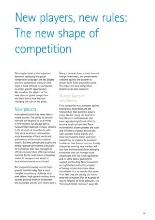 New players, new rules:
The new shape of
competition
This chapter looks at the important           Many economies have actively courted
dynamics reshaping the global                 foreign investment, and governments
competitive landscape: the key players        compete against one another to
and new competitive pressures that            attract firms from around the world.
make it more difficult for companies          The impact on local competitive
to access growth opportunities.               dynamics has been dramatic.
We introduce the players in this
new phase of global competition               Multiple layers of
and then look at how they are
changing the rules of the game.               incumbency
                                              First, companies must compete against
New players                                   strong local knowledge and the
                                              relationships that domestic players
Internationalization has never been a         enjoy. Second, many can expect to
simple journey. The ability to become         face Western multinationals that
relevant and respond to local needs           have expended significant effort to
in new markets has always been a              become locally entrenched. These
fundamental challenge. A major obstacle       multinational players possess the scale
is the strength of incumbents, with           and efficiency of global enterprises,
their deep local-level relationships,         some possess strong brands, and
acute knowledge of local needs and            most have become leaner and more
preferences, and enviable customer            competitive in response to economic
loyalty. Business school case studies and     troubles in their home countries. Finally,
media coverage are littered with praise       companies entering new markets will
for companies that have managed to            also face multinationals from emerging
effectively tailor their offerings to local   economies that can leverage scale
markets. By the same token, companies         advantages with low-cost capabilities
unable to recognize and adapt to              and, in some cases, government
local circumstances are criticized.           support and funding. Most companies
                                              are rightly daunted by the prospect
But companies looking to enter high-          of having to take share from these
growth markets today face a more              incumbents. It is no wonder that some
complex incumbency challenge than             firms feel they are already too late to
ever before. High-growth markets have         enter these markets (For an example of
spurred growing levels of investment          how to respond to these pressures, see
and corporate activity over recent years.     “Cencosud: Retail relations,” page 30).




                                                                                           26
 