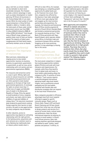play a role here, as certain models         difficult to steal. Africa, for example,    high-capacity machines are equipped
are less beholden to short-term             was emerging as a compelling growth         to wash traditional gowns. And when
shareholder demands. This freedom           opportunity for global banks just           LG expanded into the Indian market
provides a distinct advantage in tasks      as the financial crisis struck. Since       with a television set featuring on-
such as product development or market       then, companies less affected by            screen display in the regional languages
planning. Of China’s 54 businesses in       the downturn have taken advantage           of Hindi, Tamil and Bengali, the
the Fortune Global 500, 41 are state-       of Africa’s more open playing field         “Sampoorna” sold more than 100,000
owned. While the total number of state-     and snapped up the most lucrative           sets in the first year of its launch.31
owned enterprises in China fell from        partnerships and acquisitions. For
159,000 in 2003 to 114,500 in 2010,         example, the Industrial and Commercial      With opportunity and competition
the total assets of those under central     Bank of China recently acquired 20          difficult to evaluate and predict,
government control rose from RMB            percent of South Africa’s Standard Bank     companies often hesitate to invest.
3 trillion (US$473 billion) to RMB 20       and formed a commercial partnership         It is not surprising that the majority
trillion (US$3,150 billion).27 And though   for corporate banking services.29 And       of businesses believe they need to
many of Brazil’s large companies are        Bank of China partnered with Togo-          accelerate their efforts to build
publicly listed, most of them are family-   based Ecobank, which operates widely        market share—or that it may be
owned. The majority of India’s giant        across Africa, to facilitate trade and      already too late. As companies
conglomerates still hold family names,      investments between Africa and Asia.        wait, they fear that the windows of
and family members serve on boards.         Snapping up the most promising              opportunity are shrinking. They know
                                            partners is a key advantage to moving       the opportunities lie in high-growth
                                                                                        markets. They know they need to
Access and preferential                     fast in this sector.
                                                                                        accelerate their efforts. But what
treatment: The importance                   Global efficiency and                       exactly should they be doing? What
                                                                                        are the capabilities they need to build
of relationships                            local responsiveness: Dual                  in order to succeed in high-growth
More and more, relationships are                                                        markets? The following chapters
shaping access to new market
                                            imperatives, not a trade-off                seek to answer these questions.
opportunities: business-to-business,        The most astute competitors in today’s
business-to-government, government-         fast-evolving opportunities combine
to-government, as well as cross-sector      global efficiency and scale with local
relationships with civil society and non-   relevance and responsiveness. For
governmental organizations (NGOs).          example, while Coca-Cola benefits
                                            from its global scale and brand, its
The resources and extractives sector        local market understanding allows the
is a case in point. Mining rights and       company to offer 15 varieties of Fanta
access to natural resources are carefully   in Mexico.30 Such success requires
controlled by host governments and          a carefully designed international
are often granted to state-backed           operating model: deep local market
companies on the basis of high-level        insights, such as preferences around
governmental agreements. In exchange        packaging and the local palate,
for rights to extract more than 11          combined with flexible sales and
million tons of copper and 620,000          distribution strategies that can respond
tons of cobalt in the Democratic            to the local retail infrastructure.
Republic of Congo, China has agreed
to build hundreds of clinics, hospitals     Many companies grounded in efficiency
and schools, two hydro-electric dams,       advantages have built more targeted
3,300km of road and 3,000km of              offerings to appeal to specific
railway there.28 As long-term investment    consumer groups. Players such as
deals brokered by governments seeking       China’s Haier, Taiwan’s HTC and South
foreign expertise erect barriers to later   Korea’s Samsung and LG have moved
entrants, the path to new opportunities     beyond their initial low-cost offerings
for many companies may be blocked.          to design products and services for a
                                            variety of income levels, cultural tastes
In other industries, access to              and preferences. Haier has driven
opportunities may depend on cultivating     international expansion by tailoring its
relationships with the right partners.      products to local markets: in China’s
In the banking sector, acquisitions and     rural Sichuan province, Haier sells
joint ventures are a common route to        washing machines specifically designed
entry. Banking has traditionally been       and labeled to wash “clothes, sweet
an industry where market share is           potatoes and peanuts.” In Africa, its




29
 