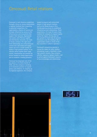 Cencosud: Retail relations

Cencosud in Latin America established,     looked to acquire well-entrenched
through a focus on strong relationships,   players in high-growth markets,
a regional foothold that is daunting       such as the Wong Group in Peru,
to potential competitors. For              thereby gaining access to established
supermarkets, chances of success are       infrastructure and relationships. These
strongly influenced by access to the       acquisitions—13 in just 10 years—have
infrastructure and ecosystems that         enabled the company to expand rapidly
support their business. Appropriate        across the region, driving year-on-
real estate, and effective supplier        year growth of more than 25 percent.
and distribution networks, can make        Cencosud is now the leading or No. 2
or break a venture. The right local-       supermarket retailer in three of the
level relationships are critical because   four countries in which it operates.32
control over real estate and supply
chains can sit in a small number of        Cencosud’s competitive position is
hands in high-growth markets. In an        raising the stakes for other retailers
industry where market share really         attempting to gain a foothold in these
counts, relationships can provide the      high-growth markets. New entrants,
access needed to unlock opportunity        whether regional or global retailers, will
and to establish a leading presence.       be pitted against Cencosud’s mastery
                                           of local knowledge and relationships.
Cencosud has long been one of the
key players in its home market of
Chile, and the company is building
on its domestic position to expand
across Latin America. In stepping up
its regional expansion, the company




                                                                                        30
 