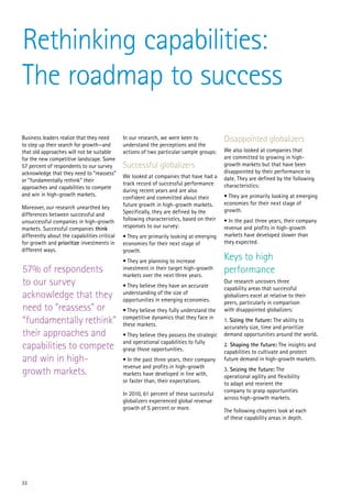 Rethinking capabilities:
The roadmap to success
Business leaders realize that they need       In our research, we were keen to            Disappointed globalizers
to step up their search for growth—and        understand the perceptions and the
that old approaches will not be suitable      actions of two particular sample groups:    We also looked at companies that
for the new competitive landscape. Some                                                   are committed to growing in high-
57 percent of respondents to our survey       Successful globalizers                      growth markets but that have been
acknowledge that they need to “reassess”                                                  disappointed by their performance to
                                              We looked at companies that have had a      date. They are defined by the following
or “fundamentally rethink” their
                                              track record of successful performance      characteristics:
approaches and capabilities to compete
                                              during recent years and are also
and win in high-growth markets.                                                           • They are primarily looking at emerging
                                              confident and committed about their
                                              future growth in high-growth markets.       economies for their next stage of
Moreover, our research unearthed key                                                      growth.
differences between successful and            Specifically, they are defined by the
unsuccessful companies in high-growth         following characteristics, based on their   • In the past three years, their company
markets. Successful companies think           responses to our survey:                    revenue and profits in high-growth
differently about the capabilities critical   • They are primarily looking at emerging    markets have developed slower than
for growth and prioritize investments in      economies for their next stage of           they expected.
different ways.                               growth.
                                              • They are planning to increase             Keys to high
57% of respondents                            investment in their target high-growth
                                              markets over the next three years.
                                                                                          performance
to our survey                                 • They believe they have an accurate
                                                                                          Our research uncovers three
                                                                                          capability areas that successful
acknowledge that they                         understanding of the size of
                                              opportunities in emerging economies.
                                                                                          globalizers excel at relative to their
                                                                                          peers, particularly in comparison
need to “reassess” or                         • They believe they fully understand the    with disappointed globalizers:
“fundamentally rethink”                       competitive dynamics that they face in
                                              these markets.
                                                                                          1. Sizing the future: The ability to
                                                                                          accurately size, time and prioritize
their approaches and                          • They believe they possess the strategic   demand opportunities around the world.
                                              and operational capabilities to fully
capabilities to compete                       grasp those opportunities.
                                                                                          2. Shaping the future: The insights and
                                                                                          capabilities to cultivate and protect
and win in high-                              • In the past three years, their company    future demand in high-growth markets.
                                              revenue and profits in high-growth
growth markets.                               markets have developed in line with,
                                                                                          3. Seizing the future: The
                                                                                          operational agility and flexibility
                                              or faster than, their expectations.         to adapt and reorient the
                                                                                          company to grasp opportunities
                                              In 2010, 61 percent of these successful
                                                                                          across high-growth markets.
                                              globalizers experienced global revenue
                                              growth of 5 percent or more.                The following chapters look at each
                                                                                          of these capability areas in depth.




33
 