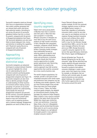 Segment to seek new customer groupings

Successful companies stand out through
their focus on segmentation techniques
                                             Identifying cross-                         France Telecom’s Orange brand is
                                                                                        another example. As the firm analyzed
that create customer groupings that
are relevant both within and across
                                             country segments                           strategic segments across its African
                                                                                        and Middle Eastern markets, it
high-potential markets. According to         Today’s tech-savvy young adults            found that, regardless of nationality,
our survey, 82 percent of successful         in Mumbai have more in common              consumers share a need for very low-
globalizers believe that this is critical    with their peers in New York than          cost, easy-to-use telephone services. In
for growth, compared with 64 percent         with youngsters in rural India.            response, Orange launched innovative
of disappointed globalizers (see Figure      Affluent consumers in Shanghai are         services such as Bonus Zone, which
16). Successful globalizers are also more    more likely to buy the same luxury         offers special prices when network
likely to devote adequate time, money        products as high-income consumers          traffic is low. For the illiterate, Orange
and attention to building this capability,   in Paris. Alongside their geographic       launched Voice SMS, a service for short
with 78 percent saying they do so,           strategies, companies should identify      voice messages offered at the same
compared with only 45 percent                segments that cut across national          price as an SMS. Orange discovered
of disappointed globalizers.                 borders. Emerging-market strategies        a specific consumer segment for this
                                             have traditionally focused on              service that spans Botswana, Cameroon,
                                             tailoring products to specific local       Côte d’Ivoire, Egypt and Madagascar.35
Approaching                                  needs. While understanding local
                                             tastes and preferences is essential,
segmentation in                              companies should also find cross-
                                                                                        Procter & Gamble (see “Procter &
                                                                                        Gamble: Designing for the $2-a-day
distinctive ways                             country opportunities to enable
                                             greater operational scale. Restricting
                                                                                        consumer,” page 36) has identified new
                                                                                        market segments through similarities
Successful companies use advanced            segmentation to a country-by-              in living conditions. The company has
techniques to analyze demand. Seventy-       country approach may hide lucrative        focused on products that address
five percent highlight the critical          opportunities that could be uncovered      consumer challenges in water-scarce
role of understanding the size of            by a cross-country business case.          areas: razors that require less rinsing,
potential customer purchasing power,                                                    for example, or detergents that are
compared with only 42 percent of             The world’s diaspora populations, for      effective with minimal water. As water
disappointed companies (see Figure 17).      example, provide a vast pool of well-      scarcity becomes an ever-greater
Successful companies are also more           networked consumers with similar tastes    global challenge, this segment may
likely to identify synergies through         and preferences that companies can tap     offer further opportunities to scale
an understanding of similar business         to develop cross-border segments. There    the business around the world.
environments before making country           are more Chinese people living outside
groupings—41 percent of successful           China than there are French people
globalizers achieve this understanding,      living in France.33 Dabur, the Indian
nearly double the amount of                  consumer goods company, has adopted
disappointed companies (22 percent).         an international growth strategy that
On the contrary, successful globalizers      leverages the expansive Indian diaspora.
do not make strategic growth plans           Dabur created a cross-country customer
based on easy and conventional               segment that spans South Asia and the
criteria, such as targeting locations        Middle East, based upon similarities
with a common language. Disappointed         in hair-care preferences: it launched
globalizers are twice as likely to do so.    Dabur Amla, a hair oil, in Bangladesh,
                                             Pakistan and the United Arab Emirates.
                                             Dabur plans to use its success among
                                             the Indian diaspora as a springboard
                                             for broader growth in new segments
                                             of global consumer markets.34




37
 