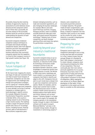 Anticipate emerging competitors

Accurately measuring fast-evolving          between emerging economies, such as         Likewise, some competitors are
windows of opportunity requires an          trade and investment agreements, are        structured around their presence
assessment of current demand, future        also reshaping the business landscape.      in multiple industries. The growth
demand and the component within             For example, Mexico and some                model of Indian conglomerates, such
each of these that is accessible. An        South American countries—Uruguay,           as the Tata Group or the Aditya Birla
accurate analysis of the accessible         Paraguay and Peru—want to establish         Group, is based on expansion into new
demand cannot be carried out without        mutually beneficial trade pacts with        industries—their success in one market
understanding the dynamics of both          India, particularly around information      can be a buffer for cycles in other
demand and competition.                     technology.42 Keeping track of future       industries, or provide a steppingstone
                                            competition can boost strategic             to entering new markets.
Successful companies emphasize              planning efforts and reveal new options
competitor analysis techniques to           for partnerships or acquisitions.
anticipate and evaluate emerging                                                        Preparing for your
competitive threats, both from adjacent
industries and from new geographic          Looking beyond your                         next victory
locations. Eighty-one percent of
business executives from successful         industry’s traditional                      Companies cannot expect their
                                                                                        competitive advantage to last as long
companies agreed that this capability
is critical to their company’s success in
                                            boundaries                                  as they may have been accustomed
                                                                                        to. In fact, research shows that the
high-growth markets (see Figure 19).        Successful companies keep an eye on         average lifespan of a Standard &
                                            emerging competitors from adjacent          Poor’s 500 company is shortening.46
                                            industries, or industries further afield.
Locating the                                As technology and business model
                                                                                        To remain relevant, companies must
                                                                                        move beyond anticipating the influx
future hotspots of                          innovation continue to blur the
                                            boundaries between industries, a keen
                                                                                        of new competitors. They must
                                                                                        continually plan their next venture
competition                                 knowledge of competitive threats from
                                            multiple sources is crucial. The decline
                                                                                        and build capabilities for its success.
                                                                                        Enterprises must have a foot in the
At the macro level, mapping the volume      of DVD rental stores, bookshops and         opportunities of today and tomorrow.
and shape of trade and investment flows     music retailers is a cautionary tale of     Apple is an example of a company
can help to locate future hotspots of       companies that failed to identify and       using product innovation to stay ahead
competition. Companies can also look        adapt to this shift. Companies that are     of competitors. While redesigning
for opportunities and challenges that       alert to such trends have a sharper lens    new versions of its iPhone, Apple was
emerge from government strategies,          to spot new competitors and business        developing its iPad tablet. It beat
such as “going out” initiatives (where      options. Nestlé, for example, used its      competitors to the market and forced
governments encourage local companies       broad, loyal customer base to enter         them to scramble to offer alternatives.
to invest abroad), nurturing of national    the pharmaceuticals sector. In 2010 it
champions or strategic plans to             created a health science business to
build advantage in specific sectors.        develop products that tackle obesity
For example, Malaysia’s Economic            and chronic ailments such as heart
Transformation Programme, launched          disease.43 Similarly, Google is no longer
in October 2010, is the country’s           just a search engine. For example, the
roadmap toward its aim of becoming          company operates in the smartphone
a high-income country. The roadmap          market, through its stake in the Android
includes a target of 6 percent annual       software and its plans to acquire
growth and a focus on 12 strategic          Motorola Mobility,44 and also in the
sectors, including tourism, financial       renewable energy market, through its
services, palm oil and electronics.41       investments in wind energy projects.45
New economic cooperation plans




41
 