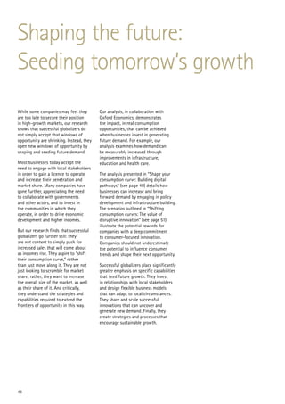 Shaping the future:
Seeding tomorrow’s growth
While some companies may feel they         Our analysis, in collaboration with
are too late to secure their position      Oxford Economics, demonstrates
in high-growth markets, our research       the impact, in real consumption
shows that successful globalizers do       opportunities, that can be achieved
not simply accept that windows of          when businesses invest in generating
opportunity are shrinking. Instead, they   future demand. For example, our
open new windows of opportunity by         analysis examines how demand can
shaping and seeding future demand.         be measurably increased through
                                           improvements in infrastructure,
Most businesses today accept the           education and health care.
need to engage with local stakeholders
in order to gain a licence to operate      The analysis presented in “Shape your
and increase their penetration and         consumption curve: Building digital
market share. Many companies have          pathways” (see page 49) details how
gone further, appreciating the need        businesses can increase and bring
to collaborate with governments            forward demand by engaging in policy
and other actors, and to invest in         development and infrastructure building.
the communities in which they              The scenarios outlined in “Shifting
operate, in order to drive economic        consumption curves: The value of
development and higher incomes.            disruptive innovation” (see page 51)
                                           illustrate the potential rewards for
But our research finds that successful     companies with a deep commitment
globalizers go further still: they         to consumer-focused innovation.
are not content to simply push for         Companies should not underestimate
increased sales that will come about       the potential to influence consumer
as incomes rise. They aspire to “shift     trends and shape their next opportunity.
their consumption curve,” rather
than just move along it. They are not      Successful globalizers place significantly
just looking to scramble for market        greater emphasis on specific capabilities
share; rather, they want to increase       that seed future growth. They invest
the overall size of the market, as well    in relationships with local stakeholders
as their share of it. And critically,      and design flexible business models
they understand the strategies and         that can adapt to local circumstances.
capabilities required to extend the        They share and scale successful
frontiers of opportunity in this way.      innovations that can uncover and
                                           generate new demand. Finally, they
                                           create strategies and processes that
                                           encourage sustainable growth.




43
 