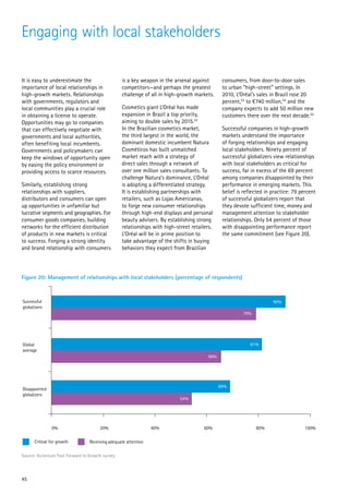 Engaging with local stakeholders

It is easy to underestimate the                   is a key weapon in the arsenal against       consumers, from door-to-door sales
importance of local relationships in              competitors—and perhaps the greatest         to urban “high-street” settings. In
high-growth markets. Relationships                challenge of all in high-growth markets.     2010, L’Oréal’s sales in Brazil rose 20
with governments, regulators and                                                               percent,53 to €740 million,54 and the
local communities play a crucial role             Cosmetics giant L’Oréal has made             company expects to add 50 million new
in obtaining a license to operate.                expansion in Brazil a top priority,          customers there over the next decade.55
Opportunities may go to companies                 aiming to double sales by 2015.52
that can effectively negotiate with               In the Brazilian cosmetics market,           Successful companies in high-growth
governments and local authorities,                the third largest in the world, the          markets understand the importance
often benefiting local incumbents.                dominant domestic incumbent Natura           of forging relationships and engaging
Governments and policymakers can                  Cosméticos has built unmatched               local stakeholders. Ninety percent of
keep the windows of opportunity open              market reach with a strategy of              successful globalizers view relationships
by easing the policy environment or               direct sales through a network of            with local stakeholders as critical for
providing access to scarce resources.             over one million sales consultants. To       success, far in excess of the 69 percent
                                                  challenge Natura’s dominance, L’Oréal        among companies disappointed by their
Similarly, establishing strong                    is adopting a differentiated strategy.       performance in emerging markets. This
relationships with suppliers,                     It is establishing partnerships with         belief is reflected in practice: 79 percent
distributors and consumers can open               retailers, such as Lojas Americanas,         of successful globalizers report that
up opportunities in unfamiliar but                to forge new consumer relationships          they devote sufficient time, money and
lucrative segments and geographies. For           through high-end displays and personal       management attention to stakeholder
consumer goods companies, building                beauty advisers. By establishing strong      relationships. Only 54 percent of those
networks for the efficient distribution           relationships with high-street retailers,    with disappointing performance report
of products in new markets is critical            L’Oréal will be in prime position to         the same commitment (see Figure 20).
to success. Forging a strong identity             take advantage of the shifts in buying
and brand relationship with consumers             behaviors they expect from Brazilian




Figure 20: Management of relationships with local stakeholders (percentage of respondents)



Successful                                                                                                            90%
globalizers
                                                                                                        79%




Global                                                                                                     81%
average
                                                                                        66%




                                                                                              69%
Disappointed
globalizers
                                                                            54%




               0%                      20%                       40%                  60%                     80%                    100%

      Critical for growth         Receiving adequate attention

Source: Accenture Fast Forward to Growth survey




45
 