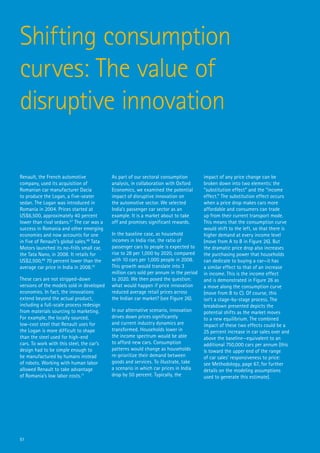 Shifting consumption
curves: The value of
disruptive innovation

Renault, the French automotive              As part of our sectoral consumption         impact of any price change can be
company, used its acquisition of            analysis, in collaboration with Oxford      broken down into two elements: the
Romanian car manufacturer Dacia             Economics, we examined the potential        “substitution effect” and the “income
to produce the Logan, a five-seater         impact of disruptive innovation on          effect.” The substitution effect occurs
sedan. The Logan was introduced in          the automotive sector. We selected          when a price drop makes cars more
Romania in 2004. Prices started at          India’s passenger car sector as an          affordable and consumers can trade
US$6,500, approximately 40 percent          example. It is a market about to take       up from their current transport mode.
lower than rival sedans.67 The car was a    off and promises significant rewards.       This means that the consumption curve
success in Romania and other emerging                                                   would shift to the left, so that there is
economies and now accounts for one          In the baseline case, as household          higher demand at every income level
in five of Renault’s global sales.68 Tata   incomes in India rise, the ratio of         (move from A to B in Figure 26). But
Motors launched its no-frills small car,    passenger cars to people is expected to     the dramatic price drop also increases
the Tata Nano, in 2008. It retails for      rise to 28 per 1,000 by 2020, compared      the purchasing power that households
US$2,500,69 70 percent lower than the       with 10 cars per 1,000 people in 2008.      can dedicate to buying a car—it has
average car price in India in 2008.70       This growth would translate into 3          a similar effect to that of an increase
                                            million cars sold per annum in the period   in income. This is the income effect
These cars are not stripped-down            to 2020. We then posed the question:        and is demonstrated in Figure 26 as
versions of the models sold in developed    what would happen if price innovation       a move along the consumption curve
economies. In fact, the innovations         reduced average retail prices across        (move from B to C). Of course, this
extend beyond the actual product,           the Indian car market? (see Figure 26).     isn’t a stage-by-stage process. The
including a full-scale process redesign                                                 breakdown presented depicts the
from materials sourcing to marketing.       In our alternative scenario, innovation     potential shifts as the market moves
For example, the locally sourced,           drives down prices significantly            to a new equilibrium. The combined
low-cost steel that Renault uses for        and current industry dynamics are           impact of these two effects could be a
the Logan is more difficult to shape        transformed. Households lower in            25 percent increase in car sales over and
than the steel used for high-end            the income spectrum would be able           above the baseline—equivalent to an
cars. To work with this steel, the car’s    to afford new cars. Consumption             additional 750,000 cars per annum (this
design had to be simple enough to           patterns would change as households         is toward the upper end of the range
be manufactured by humans instead           re-prioritize their demand between          of car sales’ responsiveness to price:
of robots. Working with human labor         goods and services. To illustrate, take     see Methodology, page 67, for further
allowed Renault to take advantage           a scenario in which car prices in India     details on the modeling assumptions
of Romania’s low labor costs.71             drop by 50 percent. Typically, the          used to generate this estimate).




51
 