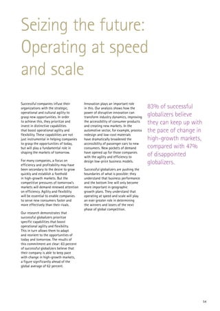 Seizing the future:
Operating at speed
and scale
Successful companies infuse their         Innovation plays an important role
organizations with the strategic,         in this. Our analysis shows how the       83% of successful
operational and cultural agility to
grasp new opportunities. In order
                                          power of disruptive innovation can
                                          transform industry dynamics, improving    globalizers believe
to achieve this, they prioritize and
invest in distinctive capabilities
                                          the accessibility of consumer products
                                          and creating new markets. In the
                                                                                    they can keep up with
that boost operational agility and        automotive sector, for example, process   the pace of change in
flexibility. These capabilities are not   redesign and low-cost materials
just instrumental in helping companies    have dramatically broadened the           high-growth markets,
to grasp the opportunities of today,      accessibility of passenger cars to new
but will play a fundamental role in       consumers. New pockets of demand          compared with 47%
shaping the markets of tomorrow.          have opened up for those companies
                                          with the agility and efficiency to        of disappointed
For many companies, a focus on
efficiency and profitability may have
                                          design low-price business models.         globalizers.
been secondary to the desire to grow      Successful globalizers are pushing the
quickly and establish a foothold          boundaries of what is possible: they
in high-growth markets. But the           understand that business performance
competitive pressures of tomorrow’s       and the bottom line will only become
markets will demand renewed attention     more important in geographic
on efficiency. Agility and flexibility    growth plans. They understand that
will be essential to enable companies     operating at speed and scale will play
to serve new consumers faster and         an ever greater role in determining
more effectively than their rivals.       the winners and losers of the next
                                          phase of global competition.
Our research demonstrates that
successful globalizers prioritize
specific capabilities that boost
operational agility and flexibility.
This in turn allows them to adapt
and reorient to the opportunities of
today and tomorrow. The results of
this commitment are clear: 83 percent
of successful globalizers believe that
their company is able to keep pace
with change in high-growth markets,
a figure significantly ahead of the
global average of 62 percent.




                                                                                                            54
 