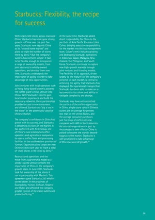 Starbucks: Flexibility, the recipe
for success
With nearly 500 stores across mainland       At the same time, Starbucks added
China, Starbucks has undergone strong        direct responsibility for China to the
growth in China over the past five           portfolio of Asia Pacific President John
years. Starbucks now regards China           Culver, bringing executive responsibility
as its “second home market” and              for the market into the top management
plans to triple the number of stores         team. Culver’s remit includes growing
there by 2015.76 But the company’s           and developing Starbucks operations
success has not been simple: it had          in Indonesia, Japan, Malaysia, New
to be flexible enough to incorporate         Zealand, the Philippines and South
a range of ownership models, from            Korea. Starbucks continues to explore
joint ventures to wholly-owned               new high-growth markets through
operations, and develop them over            joint ventures and licensing models.
time. Starbucks understands the              The flexibility of its approach, driven
importance of agility in order to take       largely by the maturity of the company’s
advantage of new opportunities.              presence in each market, is central to
                                             achieving the agility that Starbucks has
Joint ventures with local operators such     displayed. The operational changes that
as Hong Kong-based Maxim’s powered           Starbucks has been able to make are a
the coffee giant’s initial venture into      testament to its culture and ability to
China. With Starbucks’ need to gain          navigate complexity and change.
local market experience and build the
necessary networks, these partnerships       Starbucks may have only scratched
provided access to new consumers             the surface of the coffee opportunity
and allowed Starbucks to “dip a toe in       in China: single-store sales in Chinese
the water” of the potentially lucrative      outlets are on average 40 percent
Chinese market.                              less than in the United States, and
                                             the average consumer purchases
The company’s confidence in China has        just five cups of coffee per year,
grown with its success, and Starbucks        compared with 400 in North America.
is deepening its roots in the market. It     As tastes change—driven in part by
has partnered with Ai Ni Group, one          the company’s own efforts—China is
of China’s most established coffee           poised to become the world’s second-
operators and agricultural companies,        biggest coffee market. Starbucks is
to open a coffee farm and processing         well positioned to take advantage
facilities in the southwestern province of   of this new wave of growth.79
Yunnan. Expansion plans target ten new
Chinese cities each year to reach a total
of 1,500 stores in 90 cities by 2015.77

Restructured operations and the
move from a partnership model to a
wholly-owned venture reflects the
importance of China in the company’s
growth plans. In June 2011, Starbucks
took full ownership of the stores it
ran in partnership with Maxim’s. This
agreement gave Starbucks 250 wholly-
owned stores in the provinces of
Guangdong, Hainan, Sichuan, Shaanxi
and Hubei and afforded the company
greater control of its brand, outlets and
product offering.78




                                                                                         56
 