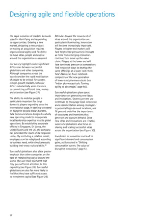 Designing agile and flexible operations

The rapid evolution of markets demands       Attitudes toward the movement of
speed in identifying and responding          ideas around the organization are
to opportunities. Entering a new             particularly illuminating. Innovation
market, designing a new product              will become increasingly important.
or making an acquisition requires            Players in higher-end markets will
organizational agility and flexibility       face heightened pressures to innovate
to move ideas, people and capital            as firms from emerging economies
around the organization as required.         continue their move up the value
                                             chain. Players at the lower end will
Our survey highlights some significant       face continued pressure as competitors
differences between successful               find innovative ways to develop the
globalizers and other companies.             same offerings at a lower cost: think
Although companies across the                Tata’s Nano car, Asus’ notebook
board consider the rapid mobilization        computers or the new generation
of people to be critical for success         of lower-cost pharmaceuticals (see
in high-growth markets, behavior             “Indian pharmaceuticals: Turning
differs substantially when it comes          agility to advantage,” page 60).
to committing sufficient time, money
and attention (see Figure 27).               Successful globalizers place great
                                             importance on generating new ideas
The ability to mobilize people is            and innovations. Seventy percent use
particularly important for large             incentives to encourage local innovation
domestic players expanding onto the          and experimentation among employees
international stage. In seeking to extend    in potential high-demand locations, and
its footprint beyond India’s borders,        76 percent underline the importance
Tata Communications designed a wholly        of structures and incentives that
new operating model to incorporate           generate and capture demand. Once
local leadership expertise into its global   new ideas and innovations are created,
operations. By establishing corporate        successful globalizers also focus on
offices in Singapore, Sri Lanka, the         sharing and scaling successful ideas
United States and the UK, the company        across the organization (see Figure 30).
has extended the reach of its corporate
center. By instituting a rotation model,     Investment in innovation can lead to
employees can be redeployed according        significant demand and consumption
to business need, while simultaneously       gains, as illustrated in “Shifting
building their cross-cultural skills.80      consumption curves: The value of
                                             disruptive innovation,” page 51.
Successful globalizers also place greater
emphasis than other companies on the
ease of redeploying capital around the
world. They are more confident that
they pay sufficient attention to this
capability (see Figure 28). Successful
globalizers are also far more likely to
feel that they have sufficient access
to investment capital (see Figure 29).




57
 