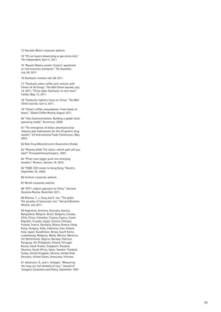 73 Hyundai Motor corporate website.
74 “US car buyers downsizing as gas prices bite,”
The Independent, April 5, 2011.
75 “Barack Obama unveils ‘historic’ agreement
on fuel economy standards,” The Guardian,
July 29, 2011.
76 Starbucks investor call, Q4 2011.
77 “Starbucks plans coffee joint venture with
China’s Ai Ni Group,” The Wall Street Journal, July
14, 2011; “China takes Starbucks to next level,”
Forbes, May 13, 2011.
78 ”Starbucks tightens focus on China,” The Wall
Street Journal, June 3, 2011.
79 “China’s coffee consumption: From leaves to
beans,” Global Coffee Review, August 2011.
80 “Tata Communications: Building a global-local
operating model,” Accenture, 2009.
81 “The emergence of India’s pharmaceutical
industry and implications for the US generic drug
market,” US International Trade Commission, May
2007.
82 Bulk Drug Manufacturers Association (India).
83 “Pharma 2020: The vision—which path will you
take?” PricewaterhouseCoopers, 2007.
84 “Pfizer eyes bigger push into emerging
markets,” Reuters, January 19, 2010.
85 “HSBC CEO moves to Hong Kong,” Reuters,
September 25, 2009.
86 Unilever corporate website.
87 Nestlé corporate website.
88 “KFC’s radical approach to China,” Harvard
Business Review, November 2011.
89 Khanna, T., J. Song and K. Lee, “The globe:
The paradox of Samsung’s rise,” Harvard Business
Review, July 2011.
90 Argentina, Armenia, Australia, Austria,
Bangladesh, Belgium, Brazil, Bulgaria, Canada,
Chile, China, Colombia, Croatia, Cyprus, Czech
Republic, Ecuador, Egypt, Estonia, Ethiopia,
Finland, France, Germany, Ghana, Greece, Hong
Kong, Hungary, India, Indonesia, Iran, Ireland,
Italy, Japan, Kazakhstan, Kenya, South Korea,
Luxembourg, Malaysia, Malta, Mexico, Morocco,
the Netherlands, Nigeria, Norway, Pakistan,
Paraguay, the Philippines, Poland, Portugal,
Russia, Saudi Arabia, Singapore, Slovakia,
Slovenia, South Africa, Spain, Sweden, Thailand,
Turkey, United Kingdom, Ukraine, United Arab
Emirates, United States, Venezuela, Vietnam.
91 Johansson, O., and L. Schipper, “Measuring
the long-run fuel demand of cars,” Journal of
Transport Economics and Policy, September 1997.




                                                      70
 
