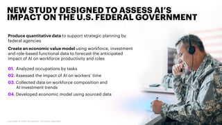 Produce quantitative data to support strategic planning by
federal agencies
Create an economic value model using workforce, investment
and role-based functional data to forecast the anticipated
impact of AI on workforce productivity and roles
NEW STUDY DESIGNED TO ASSESS AI’S
IMPACT ON THE U.S. FEDERAL GOVERNMENT
5Copyright © 2020 Accenture. All rights reserved.
01. Analyzed occupations by tasks
02. Assessed the impact of AI on workers’ time
03. Collected data on workforce composition and
AI investment trends
04. Developed economic model using sourced data
 