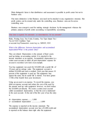 Main distinguish factor is that distribution and assessment is possible in profit center but not in
business area.
One more distinction is that Business area need not be attached to any organization structure. But
profit centres can be created only under the controlling area. Business area can be across
controlling area.
Business area concept is used for making strategic decisions by the management whereas the
primary purpose of profit centre accounting is responsibility accounting.
what data is required for automatic a/c determination for tax amounts?
Rules, Posting keys, Tax Code, Country, Tax Type (Input Tax / Output Tax), GL accounts for
Tax & TAX Condition Type
or account key/Transaction event key i.e. MWST, VST.
What is the difference between depreciation and accumulated
depreciation?What is the journal entry?
They are related. Depreciation is the amount of fixed assets
used up during an accounting period. It is reported in the
income statement as an expense. Accumulated deprecation is a
contra asset account in which all past depreciation expanse for
an asset is recorded. Let's look at an example.
You buy equipment (an asset) for $10,000 with a useful life of
10 years and no salvage value. The equipment account is
debited $10,000 and cash is credited. Each year that passes 10
percent of the equipment is used up. The equipment may
appear the same, but its useful life is shorter. You have gotten
1/10th of the benefit from your investment.
Using up an asset is an expense. To record the expense, you
debit an expense account and reduce the cost of the asset by
the amount used up. with equipment however, we don't reduce
the $10,000 cost directly. We create a contra-asset account
called accumulated depreciation, to that the cost is maintained
in the asset account. At the end of the first year of use the entry
is
dr - depreciation expense..........1,000
cr - accumulated depreciation ...................1,000
The expense is reported on the income statement. The
accumulated depreciation account now has a $1,000 credit and
is reported on the balance sheet right after the equipment
 