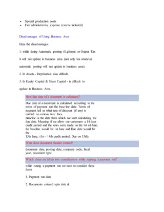  Special production costs
 Fair administrative expense (can be included)
Disadvantages of Using Business Area
Here the disadvantages:
1. while doing Automatic posting (E.g)Input or Output Tax
it will not update in business area. (not only tax whatever
automatic posting will not update in business area).
2. In Assets - Deprication also diffcult.
3. In Equity Capital & Share Capital - is diffcult to
update in Business Area.
How due date of a document is calculated?
Due date of a document is calculated according to the
terms of payment and the base line date. Terms of
payment tell us what rate of discount (if any) is
entitled on various time lines.
Baseline is the date from which we start calculating the
due date. Meaning if we allow our customers a 14 days
credit period and the sales were made on the 1st of June,
the baseline would be 1st June and Due date would be
the
15th June. (1st - 14th credit period, Due on 15th).
What does document header control?
document date, posting date, company code, fiscal
year, document type,
Which dates are taken into consideration while running a payment run?
while runnig a payment run we need to consider three
dates
1. Payment run date
2. Documents entered upto date &
 