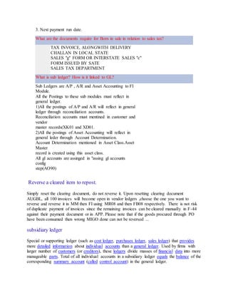 3. Next payment run date.
What are the documents require for Born in sale in relation to sales tax?
TAX INVOICE, ALONGWITH DELIVERY
CHALLAN IN LOCAL STATE
SALES "g" FORM OR INTERSTATE SALES "c"
FORM ISSUED BY SATE
SALES TAX DEPARTMENT
What is sub ledger? How is it linked to GL?
Sub Ledgers are A/P , A/R and Asset Accounting to FI
Module.
All the Postings to these sub modules must reflect in
general ledger.
1)All the postings of A/P and A/R will reflect in general
ledger through reconciliation accounts.
Reconciliation accounts must mentined in customer and
vendor
master records(XK01 and XD01.
2)All the postings of Asset Accounting will reflect in
general leder through Account Determination.
Account Determination mentioned in Asset Class.Asset
Master
record is created using this asset class.
All gl accounts are assinged in "assing gl accounts
config
step(AO90)
Reverse a cleared item to repost.
Simply reset the clearing document, do not reverse it. Upon resetting clearing document
AUGBL, all 100 invoices will become open in vendor ledgers ,choose the one you want to
reverse and reverse it in MM then FI using MR08 and then FB08 respectively. There is not risk
of duplicate payment of invoices since the remaining invoices can be cleared manually in F-44
against their payment document or in APP. Please note that if the goods procured through PO
have been consumed then wrong MIGO done can not be reversed ...
subsidiary ledger
Special or supporting ledger (such as cost ledger, purchases ledger, sales ledger) that provides
more detailed information about individual accounts than a general ledger. Used by firms with
larger number of customers (or creditors), these ledgers divide masses of financial data into more
manageable parts. Total of all individual accounts in a subsidiary ledger equals the balance of the
corresponding summary account (called control account) in the general ledger.
 