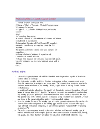 What does definition of a chart of account contains?
1. Variant of Chart of Account-INT
2. Name of Chart of Account- COA of Company name
3. Language-It is must
4. Legth of G/L Account Number which you use in
account
group
5. Controlling Intergation:
A Manual creation of Cost Element-We define the manula
cost element in Cost Center
B Automatice Creation of Cost Element-If we define
automatic cost element so when we create the G/L
Account
the systmen automatice create same cost element for
controlling
6. Group of chart of account- It is purpose of
Consoildation of G/L Account
7. Block- It is indector for when you creat account group,
No other company can copy your account group until is
finished.
OB13
Activity Types
 The activity type classifies the specific activities that are provided by one or more cost
centers within a company.
 If a cost center provides activities for other cost centers, orders, processes, and so on,
then this means that its resources are being used. The costs of these resources need to be
allocated to the receivers of the activity. Activity types serve as tracing factors for this
cost allocation.
 In an internal activity allocation, the quantity of the activity, such as the number of repair
hours, is entered into the R/3 System. The system calculates the associated cost based on
the activity price and generates a debit to the receiver and a credit to the sender for both
the quantity and costs. Internal activity is allocated using secondary cost elements , which
are stored in the master data of the activity types as default values.
 You can restrict the use of the activity type to certain types of cost centers by entering the
allowed cost center categories in the activity type master record. You can enter up to
eight allowed cost center categories, or leave the assignments "unrestricted" by entering
an asterisk (*).
 The activity type category is used to determine whether, and how and activity type is
entered and allocated. For example, you can allow some activities to be allocated directly,
but specify for others that they are either not allocated, or allocated indirectly only.
 