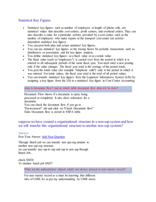 Statistical Key Figures
 Statistical key figures such as number of employees or length of phone calls, are
statistical values that describe cost centers, profit centers, and overhead orders. They can
also describe a value for a particular activity provided by a cost center, such as the
number of employees who make repairs at the transport cost center (an activity-
dependent statistical key figure).
 You can post both plan and actual statistical key figures.
 You can use statistical key figures as the tracing factor for periodic transactions such as
distribution or assessment, and for key figure analysis.
 You define statistical key figures as a fixed value or as a totals value:
 The fixed value (such as "employees") is carried over from the period in which it is
entered to all subsequent periods of the same fiscal year. You need enter a new posting
only if the value changes. The fiscal year total is the average of the period totals.
 You post the totals value (for example "telephone calls") only to the period in which it
was entered. For totals values, the fiscal year total is the total of all period values.
 You can transfer statistical key figures from the Logistical Information System (LIS) by
assigning a key figure from the LIS to a statistical key figure in Cost Center Accounting.
what is document flow? and in which table document flow data wil be store?
Document Flow shows if a document is open, being
processed or completed. It also show references for a
document.
You can check the document flow if you go to
"Environment" tab and click on "Check Document flow"
Sales Document flow is stored in VBFA table.
supposewe have created a organizational structure in a non-sap system and how
we will transfer this organizational structure to another non-sap systems?
Answer:
Post Your Answer Add New Question
Through Batch job we can transfer non spa org struture to
another non sap org structure.
we can transfer non sap to sap and sap to non sap through
Batch Job..
check SM36
To monitor batch job SM37
What are the authorization objects which are always present in user master record?
For user master record as u must be knowing that different
tabs of UMR..So as per my understanding As UMR stores
 