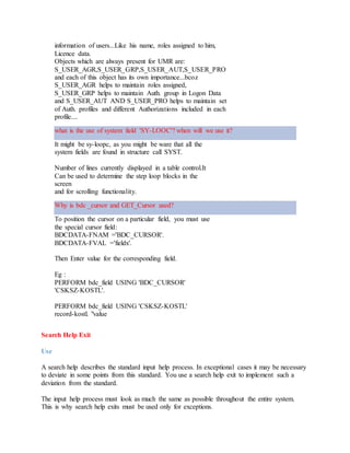 information of users...Like his name, roles assigned to him,
Licence data.
Objects which are always present for UMR are:
S_USER_AGR,S_USER_GRP,S_USER_AUT,S_USER_PRO
and each of this object has its own importance...bcoz
S_USER_AGR helps to maintain roles assigned,
S_USER_GRP helps to maintain Auth. group in Logon Data
and S_USER_AUT AND S_USER_PRO helps to maintain set
of Auth. profiles and different Authorizations included in each
profile....
what is the use of system field 'SY-LOOC'? when will we use it?
It might be sy-loopc, as you might be ware that all the
system fields are found in structure call SYST.
Number of lines currently displayed in a table control.It
Can be used to determine the step loop blocks in the
screen
and for scrolling functionality.
Why is bdc _cursor and GET_Cursor used?
To position the cursor on a particular field, you must use
the special cursor field:
BDCDATA-FNAM ='BDC_CURSOR'.
BDCDATA-FVAL ='fieldx'.
Then Enter value for the corresponding field.
Eg :
PERFORM bdc_field USING 'BDC_CURSOR'
'CSKSZ-KOSTL'.
PERFORM bdc_field USING 'CSKSZ-KOSTL'
record-kostl. "value
Search Help Exit
Use
A search help describes the standard input help process. In exceptional cases it may be necessary
to deviate in some points from this standard. You use a search help exit to implement such a
deviation from the standard.
The input help process must look as much the same as possible throughout the entire system.
This is why search help exits must be used only for exceptions.
 