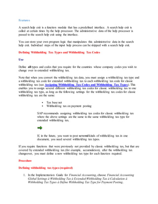Features
A search help exit is a function module that has a predefined interface. A search help exit is
called at certain times by the help processor. The administrative data of the help processor is
passed to the search help exit using the interface.
You can store your own program logic that manipulates this administrative data in the search
help exit. Individual steps of the input help process can be skipped with a search help exit.
Defining Withholding Tax Types and Withholding Tax Codes
Use
Define all types and codes that you require for the countries whose company codes you wish to
change over to extended withholding tax.
Note that when you convert the withholding tax data, you must assign a withholding tax type and
a withholding tax code for extended withholding tax to each withholding tax code for classic
withholding tax (see Assigning Withholding Tax Codes and Withholding Tax Types). This
enables you to assign several different withholding tax codes for classic withholding tax to one
withholding tax type, as long as the following settings for the withholding tax codes for classic
withholding tax are the same:
 Tax base net
 Withholding tax on payment posting
SAP recommends assigning withholding tax codes for classic withholding tax
where the above settings are the same to the same withholding tax type for
extended withholding tax.
If, in the future, you want to post several kinds of withholding tax in one
document, you need several withholding tax types.
If you require functions that were previously not provided by classic withholding tax, but that are
covered by extended withholding tax (for example, accumulation), after the withholding tax
changeover, you must define a new withholding tax type for each function required.
Procedure
Defining withholding tax types (required)
1. In the Implementation Guide for Financial Accounting, choose Financial Accounting
Global Settings à Withholding Tax à Extended Withholding Tax à Calculation à
Withholding Tax Types à Define Withholding Tax Type for Payment Posting.
 