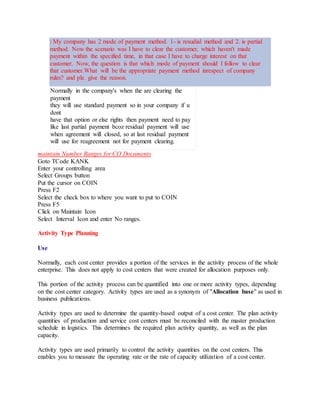 : My company has 2 mode of payment method. 1- is resudial method and 2. is partial
method. Now the scenario was I have to clear the customer, which haven't made
payment within the specified time, in that case I have to charge interest on that
customer. Now, the question is that which mode of payment should I follow to clear
that customer.What will be the appropriate payment method inrespect of company
rules? and plz. give the reason.
Normally in the company's when the are clearing the
payment
they will use standard payment so in your company if u
dont
have that option or else rights then payment need to pay
like last partial payment bcoz residual payment will use
when agreement will closed, so at last residual payment
will use for reagreement not for payment clearing.
maintain Number Ranges for CO Documents
Goto TCode KANK
Enter your controlling area
Select Groups button
Put the cursor on COIN
Press F2
Select the check box to where you want to put to COIN
Press F5
Click on Maintain Icon
Select Interval Icon and enter No ranges.
Activity Type Planning
Use
Normally, each cost center provides a portion of the services in the activity process of the whole
enterprise. This does not apply to cost centers that were created for allocation purposes only.
This portion of the activity process can be quantified into one or more activity types, depending
on the cost center category. Activity types are used as a synonym of "Allocation base" as used in
business publications.
Activity types are used to determine the quantity-based output of a cost center. The plan activity
quantities of production and service cost centers must be reconciled with the master production
schedule in logistics. This determines the required plan activity quantity, as well as the plan
capacity.
Activity types are used primarily to control the activity quantities on the cost centers. This
enables you to measure the operating rate or the rate of capacity utilization of a cost center.
 