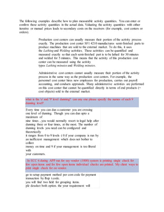 The following examples describe how to plan measurable activity quantities. You can enter or
confirm these activity quantities in the actual data. Valuating the activity quantities with either
iterative or manual prices leads to secondary costs on the receivers (for example, cost centers or
orders).
Production cost centers can usually measure their portion of the activity process
exactly. The production cost center SF1 4210 manufactures semi-finished parts to
produce machines that are sold to the external market. To do this, it uses
the Lathing and Welding activities. These activities can be quantified and
measured exactly so that each semi-finished part is to be lathed for 30 minutes
and welded for 5 minutes. This means that the activity of this production cost
center can be measured using the activity
types Lathing minutes and Welding minutes.
Administrative cost centers cannot usually measure their portion of the activity
process in the same way as the production cost centers. For example, the
personnel cost center hires new employees for production, carries out payroll
accounting, and conducts appraisals. Many administrative activities are performed
on this cost center that cannot be quantified directly in terms of end products (=
cost objects) sold to the external market.
what is the 'o' and '9' level dunning? can any one please specify the names of each 9
dunning level?
Every time you can dun a customer you are crossing
one level of dunning. Though you can dun upto a
maximum of
nine times , you would normally resort to legal help after
dunning three or four times, at the most. The number of
dunning levels you need can be configured and
theoretically
it ranges from 0 to 9 levels ( 0 if your company is run by
an inefficient management which does not bother to
collect
money on time and 9 if your management is too liberal
with
your customers.
: In ECC 6 during APP run for say vendor (1000) system is printing single check for
few open items and for few open items individual checks are printed. My client ways to
print single check for on vendor.
go to setup payment method per com code for payment
transaction by fbzp t.code.
you will find two field for grouping items.
plz deselect both option. the your requirement will
 
