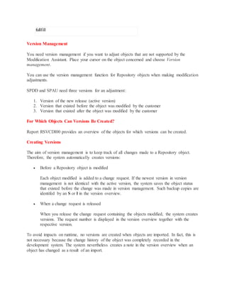 fullfill
Version Management
You need version management if you want to adjust objects that are not supported by the
Modification Assistant. Place your cursor on the object concerned and choose Version
management.
You can use the version management function for Repository objects when making modification
adjustments.
SPDD and SPAU need three versions for an adjustment:
1. Version of the new release (active version)
2. Version that existed before the object was modified by the customer
3. Version that existed after the object was modified by the customer
For Which Objects Can Versions Be Created?
Report RSVCDI00 provides an overview of the objects for which versions can be created.
Creating Versions
The aim of version management is to keep track of all changes made to a Repository object.
Therefore, the system automatically creates versions:
 Before a Repository object is modified
Each object modified is added to a change request. If the newest version in version
management is not identical with the active version, the system saves the object status
that existed before the change was made in version management. Such backup copies are
identifed by an S or I in the version overview.
 When a change request is released
When you release the change request containing the objects modified, the system creates
versions. The request number is displayed in the version overview together with the
respective version.
To avoid impacts on runtime, no versions are created when objects are imported. In fact, this is
not necessary because the change history of the object was completely recorded in the
development system. The system nevertheless creates a note in the version overview when an
object has changed as a result of an import.
 