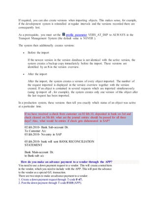 If required, you can also create versions when importing objects. This makes sense, for example,
if the development system is reinstalled at regular intervals and the versions recorded there are
consequently lost.
As a prerequisite, you must set the profile parameter VERS_AT_IMP to ALWAYS in the
Transport Management System (the default value is NEVER ).
The system then additionally creates versions:
 Before the import
If the newest version in the version database is not identical with the active version, the
system creates a backup copy immediately before the import. These versions are
identified by an S in the version overview.
 After the import
After the import, the system creates a version of every object imported. The number of
the request imported is displayed in the version overview together with the version
created. If an object is contained in several requests which are imported simultaneously
(using tp import all , for example), the system creates only one version of this object after
the last request has been imported.
In a production system, these versions then tell you exactly which status of an object was active
at a particular time.
If we have received a check from customer on 02 feb.10, deposited in bank on 3rd and
check cleared on 5th feb. what are the journal entries should be passed for all three
days? Also, what would be entries if check gets dishonoured in SAP?
02.feb.2010- Bank Sub-account Dr.
To Customer A/c
03.feb.2010- No entry in SAP
05.feb.2010- bank will sent BANK RECONCILIATION
STATEMENT
Bank Main-account Dr.
to Bank-sub a/c
How do you make an advance payment to a vendor through the APP?
You need to use a down payment request to a vendor. This will create a noted item
in the vendor, which you need to include with the APP. This will post the advance
to the vendor as a special G/L transaction.
There are two steps to make an advance payment to a vendor:
1. Create a down payment request through T-code F-47.
2. Post the down payment through T-code F110 (APP).
 