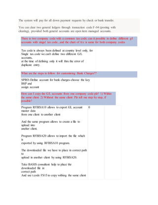 The system will pay for all down payment requests by check or bank transfer.
You can clear two general ledgers through transaction code F-04 (posting with
clearing), provided both general accounts are open item managed accounts.
There is two company code with a common tax code. can it possible to define different g/l
accounts with singal tax code...and the chart of A/c is same for both company codes
Tax code is always been defined at country level only, for
Single tax code we can't define two different G/L
accounts,
at the time of defining only it will thru the error of
duplicate entry.
What are the steps to follow for customising Bank Charges??
SPRO-Define account for bank charges-choose the key
BSP and
assign account
How can I copy the G/L accounts from one company code plz? 1) Within
the same client 2) Without the same client Plz tell me step by step, if
possible?
Program RFBISA10 allows to export GL account
master data
from one client to another client
And the same program allows to create a file to
upload into
anoher client.
Program RFBISA20 allows to import the file which
is
exported by using RFBISA10 program.
The downloaded file we have to place in correct path
to
upload in another client by using RFBISA20.
Take BASIS consultant help to place the
downloaded file in
correct path
And use t.code FS15 to copy withing the same client
0
 
