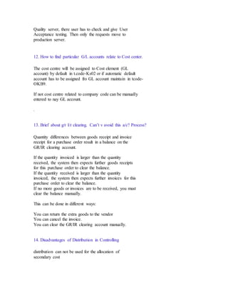 Quality server, there user has to check and give User
Acceptance testing. Then only the requests move to
production server.
12. How to find particular G/L accounts relate to Cost center.
The cost centre will be assigned to Cost element (GL
account) by default in t.code-Ks02 or if automatic default
account has to be assigned fro GL account maintain in tcode-
OKB9.
If not cost centre related to company code can be manually
entered to nay GL account.
.
13. Brief about g/r I/r clearing. Can’t v avoid this a/c? Process?
Quantity differences between goods receipt and invoice
receipt for a purchase order result in a balance on the
GR/IR clearing account.
If the quantity invoiced is larger than the quantity
received, the system then expects further goods receipts
for this purchase order to clear the balance.
If the quantity received is larger than the quantity
invoiced, the system then expects further invoices for this
purchase order to clear the balance.
If no more goods or invoices are to be received, you must
clear the balance manually.
This can be done in different ways:
You can return the extra goods to the vendor
You can cancel the invoice.
You can clear the GR/IR clearing account manually.
14. Disadvantages of Distribution in Controlling
distribution can not be used for the allocation of
secondary cost
 