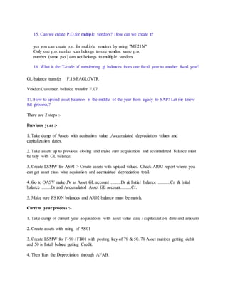 15. Can we create P.O.for multiple vendors? How can we create it?
yes you can create p.o. for multiple vendors by using "ME21N"
Only one p.o. number can belongs to one vendor. same p.o.
number (same p.o.) can not belongs to multiple vendors
16. What is the T-code of transferring gl balances from one fiscal year to another fiscal year?
GL balance transfer F.16/FAGLGVTR
Vendor/Customer balance transfer F.07
17. How to upload asset balances in the middle of the year from legacy to SAP? Let me know
full process,?
There are 2 steps :-
Previuos year :-
1. Take dump of Assets with aquisation value ,Accumulated depreciation values and
capitalization dates.
2. Take assets up to previous closing and make sure acquisation and accumulated balance must
be tally with GL balance.
3. Create LSMW for AS91 > Create assets with upload values. Check AR02 report where you
can get asset class wise aquisation and accmulated depreciation total.
4. Go to OASV make JV as Asset GL account .........Dr & Initial balance ...........Cr & Inital
balance ........Dr and Accumulated Asset GL account..........Cr.
5. Make sure FS10N balances and AR02 balance must be match.
Current year process :-
1. Take dump of current year acquisations with asset value date / capitalization date and amounts
2. Create assets with using of AS01
3. Create LSMW for F-90 / FB01 with posting key of 70 & 50. 70 Asset number getting debit
and 50 is Inital balnce getting Credit.
4. Then Run the Depreciation through AFAB.
 
