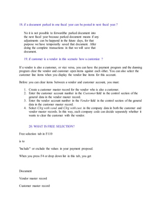 18. if a document parked in one fiscal year can be posted in next fiscal year.?
No it is not possible to forwardthe parked document into
the next fiscal year because parked document means if any
adjustments can be happend in the future days, for that
purpose we have temporarily saved that document. After
doing the complete transactions in that we will save that
document.
19. if customer is a vendor in this scenario how u customize ?
If a vendor is also a customer, or vice versa, you can have the payment program and the dunning
program clear the vendor and customer open items against each other. You can also select the
customer line items when you display the vendor line items for this account.
Before you can clear items between a vendor and customer account, you must:
1. Create a customer master record for the vendor who is also a customer.
2. Enter the customer account number in the Customer field in the control section of the
general data in the vendor master record.
3. Enter the vendor account number in the Vendor field in the control section of the general
data in the customer master record.
4. Select Clrg with vend. and Clrg with cust. in the company data in both the customer and
vendor master records. In this way, each company code can decide separately whether it
wants to clear the customer with the vendor.
20. WHAT IS FREE SELECTION?
Free selection tab in F110
is to
"include" or exclude the values in your payment proposal.
When you press F4 or drop down list in this tab, you get
Document
Vendor master record
Customer master record
 
