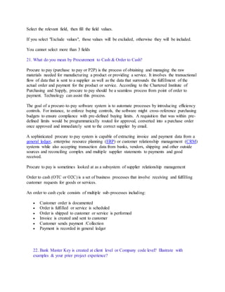 Select the relevant field, then fill the field values.
If you select "Exclude values", those values will be excluded, otherwise they will be included.
You cannot select more than 3 fields
21. What do you mean by Procurement to Cash & Order to Cash?
Procure to pay (purchase to pay or P2P) is the process of obtaining and managing the raw
materials needed for manufacturing a product or providing a service. It involves the transactional
flow of data that is sent to a supplier as well as the data that surrounds the fulfillment of the
actual order and payment for the product or service. According to the Chartered Institute of
Purchasing and Supply, procure to pay should be a seamless process from point of order to
payment. Technology can assist this process.
The goal of a procure-to-pay software system is to automate processes by introducing efficiency
controls. For instance, to enforce buying controls, the software might cross-reference purchasing
budgets to ensure compliance with pre-defined buying limits. A requisition that was within pre-
defined limits would be programmatically routed for approval, converted into a purchase order
once approved and immediately sent to the correct supplier by email.
A sophisticated procure to pay system is capable of extracting invoice and payment data from a
general ledger, enterprise resource planning (ERP) or customer relationship management (CRM)
systems while also accepting transaction data from banks, vendors, shipping and other outside
sources and reconciling complex and multiple supplier statements to payments and good
received.
Procure to pay is sometimes looked at as a subsystem of supplier relationship management
Order to cash (OTC or O2C) is a set of business processes that involve receiving and fulfilling
customer requests for goods or services.
An order to cash cycle consists of multiple sub-processes including:
 Customer order is documented
 Order is fulfilled or service is scheduled
 Order is shipped to customer or service is performed
 Invoice is created and sent to customer
 Customer sends payment /Collection
 Payment is recorded in general ledger
22. Bank Master Key is created at client level or Company code level? Illustrate with
examples & your prior project experience?
 