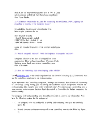 Bank Keys can be created at country level in FI01 T-Code
not at company code level. Here bank keys are different
from House Banks.
23. Can I know what are the T.Codes for calculating Tax Procedure.AND Assigning tax
procedure to Country of our Company Code.?
for calculating tax procedur we use t.code obyz
hear we give procedure for tax
step1 Ctype fr to actky
1 BASB (Base amount)- default
2 MWVS(Out Put) - default 1 1 vst
3 MWAS (Input) - default 1 1 mws
assing tax procedur to country of our company code t.code
obbg
24. What is enterprise structure? What all comprises an enterprise structure?
Enterprise structure is the base of configuration of an
organization. Here we have to configure Company Code,
Business areas, fiscal year variants, controlling area,
chart of accounts.
25. How are controlling areas and company codes related?
The controlling area is the central organizational unit of the Controlling (CO) component. You
use the controlling area to carry out cost accounting.
If you implement the Controlling component, postings are forwarded from Financial Accounting
to Controlling. During posting, you can specify any additional account assignments relevant for
cost accounting (for example, cost center or internal order). You must assign a controlling area to
your company code to ensure that this data is forwarded to Controlling for further processing for
cost accounting.
The company code and controlling area do not have to exist in a one-to-one relationship. You
have the following options for this assignment:
 The company code can correspond to exactly one controlling area (see the following
figure, 1).
 Several company codes can correspond to one controlling area (see the following figure,
2).
 