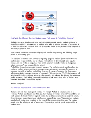 26.What is the difference between Business Area, Profit center & Profitability Segment?
Business area is an organisational unit which corresponds to the specific business segment or
area of responsibility. Identification of business area helps in segment reporting of a company in
its financial statements. Business areas can be identified based on the products of the company or
based on geographical area.
Profit centers are internal areas of a company that have the responsibility for achieving target
profits or productivity goals.
The objective of business area is more for reporting purposes whereas profit center allows to
analyse areas of responsibility and to delegate responsibility to decentralised units (eg., the
various divisions within a company). Thus, profit center are basically treated as "companies
within a company" and ensures effective control.
Profitability Segment corresponds to market segment. The market segments can be defined as
products, product groups, customers, customer groups, geographic areas, etc. For example, a
company may wish to analyze profitability for a specific group of products that the company
sells to a particular customer (or group of customers). When setting up CO-PA, the company will
have broad flexibility to choose whichever characteristics are relevant for defining the company's
market segments. Each unique combination of characteristic values (e.g. sales of product A to
customer X) defines a profitability segment.
Another viewpoint:
27.Difference between Profit Center and Business Area
Business area will have many profit centers. For example Vehicle is a business area in a
company. Vehicle can be cars and Bikes etc. Here Vehicle is business area and Cars and Bike are
profit centers. In broad Vehicle is a profit center. But as it has sub areas those are profit centers.
So profit centers cannot be replaced with business area and vice versa. We can replace business
area by Profit centre, only condition is that it should be in same controlling area. The business
area is more like a business unit of a company. You can have multiple profit centers within a
business area.
 