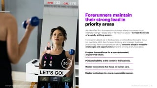 The Rise of Forerunners | 10
We identified four business priority areas where companies must
intensify change—today and in the next five years—to meet the needs
of a rapidly shifting society.
Forerunners stand out in the business priorities they choose to focus
on, over time. With their forward-thinking and strategic business
positioning, these companies are taking concrete steps to meet the
challenges and opportunities that are arriving at a furious pace.
Forerunners maintain
their strong lead in
priority areas
Prepare the workforce for a moreautomated,
AI-powered future.
Put sustainability at the center of the business.
Master innovations that focus on human care.
Deploy technology in a more responsible manner.
Copyright ©2021 Accenture. All RightsReserved.
 