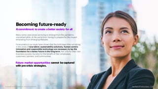 Becoming future-ready
Acommitment to create abetter society for all
Many senior executives are trying to emerge from the pandemic
unscathed while, at the same time, having to prepare for the impact
emanating from emerging lifestyles.
Forerunners in our study have shown that the bold steps they are taking
in the areas of new talent, sustainability solutions, human-centric
innovation and responsible technology are necessary to lay the
foundation for a better future in the long term. Not only for their own
business success, but also for the benefit of their employees,
customers, partners, and communities.
The Rise of Forerunners | 23
Future market opportunities cannot be captured
with pre-crisis strategies.
Copyright ©2021 Accenture. All RightsReserved.
 