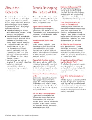 2 | Accenture Strategy | Copyright © 2015 Accenture. All rights reserved.
About the
Research
To identify the top trends reshaping
the future of HR—and how HR can best
adapt to create the most value for the
business in light of the trends—Accenture
examined this topic through in-depth,
original research taking a multi-pronged
approach that includes:
•	Interviews with a range of business
executives across the C-suite in a variety
of industries and geographies
•	Interviews with subject matter experts—
including Accenture executives working
at a variety of client organizations,
thought leaders, and other researchers
•	A comprehensive marketplace review,
including how other functions
(e.g., IT, finance, marketing) have
addressed key business trends and
reshaped themselves to create value
•	Workshops and exploration sessions
with CHROs and their direct reports
at various companies
•	Quantitative surveys of business
executives, HR professionals and workers
•	Development of actionable
recommendations and tools for
organizations to help them prepare
for the future
Trends Reshaping
the Future of HR
Accenture has identified top trends that
we believe will most significantly impact
the HR function in the future. They are as
follows, in no particular order:
Digital Radically Disrupts HR
Digital technology, including social,
gamification, cloud, mobile, big data and
consumer applications, is transforming how
people carry out their work—and how HR
supports them in that effort.
Reconfiguring the Global Talent
Landscape
HR will transform to adapt to a more
global world, including adopting new
talent sourcing strategies to match
talent with task all over the globe, and
adopting new management methods, such
as supporting mobile workforces across
geographic barriers.
Tapping Skills Anywhere, Anytime
Skills gaps are widening, and HR will be
increasingly hard pressed to ensure their
organizations have the right talent. To
do this, HR will need to quickly tap skills
when they’re needed—and where.
Managing Your People as a Workforce
of One
Customization is poised to revolutionize
the way organizations manage their
people. They will no longer treat their
workforce as a single entity but instead,
treat each employee as a “workforce of
one,” offering customized HR and talent
management solutions.
The Rise of the Extended Workforce
Organizations will leverage the new
extended workforce: a global network
of outside contractors, outsourcing
partners, vendors, and other nontraditional
employees. HR will redefine its mission
and mandate to maximize the extended
workforce’s strategic value.
Shattering the Boundaries of HR
HR will evolve from being a clearly
defined, stand-alone function that
administers HR and talent management
processes to one that spans disciplines
and crosses boundaries to deliver cross-
functional, holistic employee experiences.
Talent Management Meets the
Science of Human Behavior
As new insights into brain science and
human behavior emerge—and as analytics
finally enable organizations to test
hypotheses and form conclusions by
analyzing a newly available treasure trove
of data—HR will arm itself with the tools
and insights of a scientist to drive better
performance from their workforces.
HR Drives the Agile Organization
As the world becomes increasingly
unpredictable, organizations that can
adapt to changing business conditions
will outperform the competition. HR will
reshape itself so that the function becomes
the critical driver of agility.
HR Must Navigate Risk and Privacy
in a More Complex World
HR will adopt risk management strategies
covering everything from protecting
confidential information and data, to risks
associated with weak hiring or turnover
of talent.
Social Drives the Democratization of
Work
Instead of relying on solutions dictated from
the top of the organization, organizations
will be populated with knowledge workers
who harness social media to create solutions
in conjunction with each other, thereby
radically disrupting organizational structures,
hierarchy, and job titles.
 
