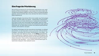 Wie wichtig Innovationen für die führenden Unternehmen sind, zeigt
bereits ein Blick auf die Budgets. In den letzten fünf Jahren haben die
Vorreiter einen deutlich größeren Teil ihres IT-Etats in Innovationsprojekte
gesteckt. Und sie möchten dies in den nächsten fünf Jahren fortsetzen
(siehe Abbildung 4).
Jedes der befragten Unternehmen führt immer wieder neue Technologien
ein. Aber: Vorreiter stellen sich hierbei – insbesondere in Deutschland –
deutlich breiter auf (siehe Abbildung 5). Tendenziell entscheiden sie
sich früher für eine neue Technologie als Nachzügler, bauen ein tiefer­­
gehendes Know-how auf und stimmen die Implementierungen optimal
aufeinander ab. Auf diese Weise entstehen die erwähnten ganzheitlichen
Systeme, statt einzelner Lösungen.
Für welche Technologien sich die Unternehmen entscheiden, ist weltweit
sehr ähnlich. Zu den besonders intensiv genutzten zählt künstliche
Intelligenz. Hier gehen die Vorreiter häufig gänzlich neue Wege – die
sie schon mal in den Weltraum führen. So hat Airbus beispielsweise
einen KI-gesteuerten, fliegenden Roboter namens CIMON gebaut, der
an Bord der Internationalen Raumstation ISS die Astronauten bei ihrer
Arbeit unterstützt.1
Dazu erhält er beispielsweise Zugriff auf Ablauf­
prozeduren oder Baupläne – und er erklärt Arbeitsanweisungen im
natürlichen Gespräch. Eben radically human.
EineFragederPriorisierung
12Future Systems
 