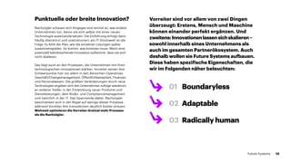Nachzügler schauen sich hingegen erst einmal an, was andere
Unter­nehmen tun, bevor sie sich selbst mit einer neuen
Technologie auseinandersetzen. Die Einführung erfolgt dann
häufig überstürzt und unstrukturiert; ein IT-Stückwerk ist die
Folge. Es fehlt der Plan, wie die einzelnen Lösungen später
zusammenspielen. So kommt, was kommen muss: Wenn eine
potenziell bahnbrechende Innovation aufkommt, lässt sie sich
nicht skalieren.
Das liegt auch an den Prozessen, die Unternehmen mit ihren
technologischen Innovationen stärken. Vorreiter setzen ihre
Schwerpunkte hier vor allem in den Bereichen Operatives
Geschäft/Changemanagement, Öffentlichkeitsarbeit, Finanzen
und Personalwesen. Die größten Veränderungen durch neue
Technologien ergeben sich den Unternehmen zufolge wiederum
an anderer Stelle: in der Entwicklung neuer Produkte und
Dienst­leistungen, dem Risiko- und Compliancemanagement
und natürlich in der IT. Das Spannende dabei: Nachzügler
beschränken sich in der Regel auf wenige dieser Prozesse,
während Vorreiter ihre Innovationen deutlich breiter streuen.
Weltweit optimieren die Vorreiter dreimal mehr Prozesse
als die Nachzügler.
Vorreiter sind vor allem von zwei Dingen
überzeugt: Erstens, Mensch und Maschine
können einander perfekt ergänzen. Und
zweitens:Innovationenlassensichskalieren–
sowohl innerhalb eines Unternehmens als
auch im gesamten Partnerökosystem. Auch
deshalb wollen sie Future Systems aufbauen.
Diese haben spezifische Eigenschaften, die
wir im Folgenden näher beleuchten:
01	Boundaryless
02	Adaptable
03	 Radically human
Punktuelle oder breite Innovation?
14Future Systems
 