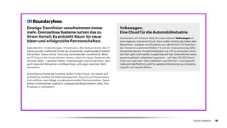 Einstige Trennlinien verschwimmen immer
mehr. Grenzenlose Systeme nutzen das zu
ihrem Vorteil: Es entsteht Raum für neue
Ideen und erfolgreiche Partner­schaften.
Datenbanken, Anwendungen, Infrastruktur: Die Komponenten des IT-
Stacks wurden traditionell immer als voneinander unabhängige Einheiten
betrachtet. Diese strikte Trennung verschwindet zunehmend. Mehr
als 75 Prozent der Unternehmen meinen, dass mit neuen Systemen die
Grenzen fallen – zwischen Daten, Anwendungen und Infrastruktur, aber
auch zwischen Menschen und Maschinen und sogar zwischen Wett­
bewerbern.
Grenzüberschreitende Systeme laufen in der Cloud. Sie setzen auf
einheitliche Ansätze für Datenmanagement, Security und Governance.
Und eröffnen neue Wege zu unkonventionellen Partnerschaften. Damit
stehen Unternehmen praktisch unbegrenzte Möglichkeiten offen, ihre
Prozesse zu verbessern.
Volkswagen:
Eine Cloud für die Automobilindustrie
Gemeinsam mit Amazon Web Services arbeitet Volkswagen an
einer eigenen Industrial Cloud. Darin sollen künftig die Daten aller
Maschinen, Anlagen und Systeme aus sämtlichen 122 Fabriken
des Konzerns zusammenfließen.2
Es ist die Voraussetzung dafür,
die ambitionierten Produktivitätsziele von VW zu erreichen. Doch
der Plan geht noch weiter: Langfristig will das Unternehmen seine
gesamte globale Lieferkette integrieren – mit über 30.000 Stand­
orten von mehr als 1.500 Zulieferern und Partnern. Und danach?
Ließe sich die Plattform auch für weitere Unternehmen aus Industrie,
Logistik und Handel öffnen.
01 Boundaryless:
15Future Systems
 