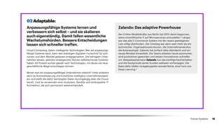 Anpassungsfähige Systeme lernen und
verbessern sich selbst – und sie skalieren
auch eigenständig. Damit fallen wesentliche
Wachstumshürden. Bessere Entscheidungen
lassen sich schneller treffen.
Cloud-Computing, Daten, intelligente Technologien: Wer auf anpassungs­
fähige Systeme setzt, kann den ständigen digitalen Fortschritt für sich
nutzen und dem Wandel gelassen entgegensehen. Die befragten Unter­-
nehmen wissen, welchen strategischen Nutzen selbstlernende Systeme
haben: 83 Prozent suchen gezielt nach Technologien, mit denen sie neue
geschäftliche Wege einschlagen können.
Woran man ein anpassungsfähiges Unternehmen erkennt? Unter anderem
setzt es Automatisierung und künstliche Intelligenz unter­nehmensweit
ein und stellt die dafür benötigten Daten durchgängig über die Cloud
bereit. Und es verwendet eine modulare, flexible und entkoppelte IT-
Architektur, die sich permanent weiterentwickelt.
Zalando: Das adaptive Powerhouse
Der Online-Modehändler aus Berlin hat 2015 damit begonnen,
seine monolithische IT auf Microservices umzustellen.3
Längst
war das alte E-Commerce-System mit der rasant gestiegenen
Last völlig überfordert. Der Umstieg war dann weit mehr als ein
technischer. Organisationsstrukturen, die Unternehmenskultur,
die Businesslogik: Zalando hat einfach alles überdacht und ein
neues Mindset entwickelt. Die Teams arbeiten heute autonomer,
sind produktiver geworden und setzen Innovationen schneller
um. Beispielsweise kann Zalando nun das künftige Kaufverhalten
und die Kaufgründe seiner Kunden weltweit vorhersagen. Die
Basis dafür bilden rückgekoppelte neurale Netze, eine Form von
Deep Learning.4
02 Adaptable:
16Future Systems
 