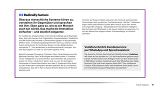 Überaus menschliche Systeme hören zu,
verstehen ihr Gegenüber und sprechen
mit ihm. Eben ganz so, wie es ein Mensch
auch tun würde. Das macht die Interaktion
einfacher – und deutlich eleganter.
Ein Großteil der erfolgreichsten Unternehmen befähigt seine Mitarbeiter
dazu, über die Grenzen ihrer Organisation hinauszudenken. Tatsächlich
sind 86 Prozent der Vorreiter in Deutschland (global: 91 %) besonders
effektiv darin, mit abteilungsübergreifenden Teams zu arbeiten. Diese
Teams kombinieren ihr fachliches Wissen mit den Möglichkeiten
inno­vativer IT – und entwickeln so kundenorientierte Lösungen. Von
den Nachzüglern tun das nur 35 Prozent (global: 41 %).
Natural Language Processing, Computer Vision, Spracherkennung oder
Machine Learning: Dank Technologien wie diesen wirken IT-Systeme
immer intelligenter und menschlicher. Das erleichtert die Zusammen­
arbeit mit ihnen. Tatsächlich gehen drei von vier der befragten
Entscheider in Deutschland davon aus, dass IT-Systeme künftig direkt
mit den Anwendern interagieren werden (weltweit: 80 %). Und ebenso
viele glauben, dass die IT dann auf ganz ähnliche Weise wie der Mensch
arbeiten wird.
Vodafone GmbH: Kundenservice
per WhatsApp und Sprachassistent
Die deutsche Tochter des britischen Mobilfunkriesen Vodafone
will näher an ihre Kunden ran. Zur Serviceoffensive gehören neue
Kanäle: Kunden können ihre Anliegen nicht nur über Hotline oder
E-Mail klären, sondern inzwischen auch über WhatsApp, den Apple
Business Chat und einen eigenen Alexa Skill.5
Der intelligente
Chatbot TOBi wiederum kann viele Probleme direkt lösen, ohne
erst menschliche Support-Mitarbeiter einzubinden.6
03 Radically human:
Vorreiter auf diesem Gebiet evaluieren das Potenzial aufstrebender
Technologien sehr strukturiert. Die Devise lautet: „fail fast“. Außerdem
legen diese Unternehmen großen Wert darauf, durch den verant­
wortungsvollen Umgang – beispielsweise mit künstlicher Intelligenz –
das Vertrauen der Mitarbeiter in die neuen Systeme zu gewinnen. Ein
auf den Menschen ausgerichtetes Softwaredesign ist ohnehin
Standard.
17Future Systems
 