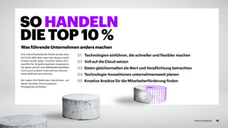 Eine zukunftsweisende Denke ist das eine.
Am Ende zählt aber, was man daraus macht.
Unsere Studie zeigt: Vorreiter haben sich
spezifische Vorgehensweisen angeeignet,
mit denen sie sich vom Wettbewerb abheben.
Doch auch andere Unternehmen können
diese Maßnahmen erlernen.
Wir haben fünf Methoden identifiziert, mit
denen Vorreiter ihre Innovations-
Erfolgslücke schließen:
01 	 Technologien einführen, die schneller und flexibler machen
02 	Voll auf die Cloud setzen
03 	Daten gleichermaßen als Wert und Verpflichtung betrachten
04 	Technologie-Investitionen unternehmensweit planen
05 	Kreative Ansätze für die Mitarbeiterförderung finden
SOHANDELN
DIETOP10%
Was führende Unternehmen anders machen
18Future Systems
 