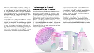 Nehmen wir an, Sie möchten eine digitale Türklingel mit
Videofunktion in Ihrem Haus installieren. Also beauftragen
Sie einen Elektriker. Der muss nicht nur wissen, wie er
die Klingel anschließt, sondern auch, wie er sie mit Ihren
anderen Geräten verbindet – dem Sicherheitssystem
beispielsweise oder der Smart-Home-Steuerung. Denn
sonst können Sie die Vorteile Ihrer neuen Klingel nur
teilweise nutzen.
Ganz ähnlich, nur in deutlich größerem Maßstab, sieht die
Sache bei Konzernen aus. Den CIOs, CDOs und CEOs ist
völlig klar, wie wichtig neue Technologien für die Strategie
und das Wachstum ihres Unternehmens sind. Also führen
sie diese Technologien ein und ebnen so den Weg zu
neuen Möglichkeiten. Doch trotz erheblicher Investitionen
fällt es vielen schwer, Innovationen auf das gesamte
Unternehmen zu übertragen und das komplette Potenzial
auszunutzen. So entsteht die Innovations-Erfolgslücke.
Technologie ist überall.
Mehrwert nicht. Warum?
Innovationen in konkreten Nutzen überführen: Das ist
eine enorme Herausforderung. Vor allem alte IT-Land­
schaften stellen eine große Hürde dar. Unternehmen
verfügen über einen IT-Stack, der Software, Hardware,
Daten, Tele­kommunikation, Rechenzentren und andere
Einrichtungen umfasst. Dieser Stack wurde allerdings
für eine andere Zeit gebaut. Eine Zeit, in der es keine
Cloud gab. In der Big-Data-Analysen, Sensoren, mobile
IT, künstliche Intelligenz (KI), das Internet of Things und die
Abermilliarden Geräte von heute noch nicht existierten.
Zudem war der Stack nie darauf ausgelegt, sich an neue
Situationen anzupassen.
Interessanterweise fällt es aber auch rein digitalen Unter­
nehmen ohne diese Legacy-IT schwer, ihre Innovations-
Erfolgslücke zu schließen. Sie setzten zwar von Beginn
an auf die Cloud, aber viele von ihnen haben ihre
Systeme nicht an das rasante Tempo technologischer
Veränderungen angepasst.
Ganz gleich, wie groß oder klein, wie digital oder
traditionell ein Unternehmen ist: Wachstum hängt
entscheidend von einer systematischen Strategie für die
Einführung neuer Technologien ab. Nur so entsteht die
nötige Agilität, um den Wettbewerb hinter sich zu lassen.
6Future Systems
 