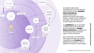 ***Confidential***
SERVICE
DESIGN
@
ACCENTURE
LIQUID
STUDIO
MERCADO
Já tratando de atores
estabelecidos no mercado há
mais tempo, temos estúdios
desenvolvedores,
responsáveis pelo
desenvolvimento dos jogos
desde o desenho da mecânica,
da lógica, dos gráficos até a
programação do software.
As publishers são as grandes
orquestradoras do mercado,
quem financiam o design,
desenvolvimento, marketing e
distribuição dos principais
jogos comercializados.
Há, no mundo, um mercado
bem desenvolvido de venture
capitalists que investem em
publishers e estúdios, com o
objetivo de lançar novos jogos.
Copyright © 2023 Accenture. All rights reserved.
 