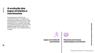 ***Confidential***
SERVICE
DESIGN
@
ACCENTURE
LIQUID
STUDIO
MERCADO
A evolução dos
jogos atrelados a
movimentos
A presença do incentivo ao
movimento físico, ou mesmo da
presença da prática de forma mais
natural dentro do meio gamer veio
evoluindo com o tempo, marcado
principalmente pelo surgimento de
gadgets específicos e parcerias
entre marcas, como observaremos
a seguir.
Jogos com coleta de
movimentos
Parcerias com marcas
relacionadas ao movimento
Copyright © 2023 Accenture. All rights reserved.
 