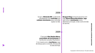 ***Confidential***
SERVICE
DESIGN
@
ACCENTURE
LIQUID
STUDIO
MERCADO
Surge o Nintendo Wii, quebrando
paradigmas com controles que
coletam movimento para controlar
ações na tela.
2006
Burguer King promove parceria com
jogo Dance Dance Revolution, jogo
que tinha o movimento como
elemento principal, vindo como brinde
do lanche.
2009
É lançado Play Station Move,
controlador de movimentos da
família de consoles PlayStation.
E no mesmo ano o Just Dance, jogo
de dança para o console, famoso até
os dias de hoje.
Copyright © 2023 Accenture. All rights reserved.
 
