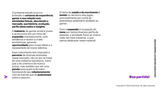 ***Confidential***
SERVICE
DESIGN
@
ACCENTURE
LIQUID
STUDIO
O tema da saúde e do movimento é
tímido no território dos jogos,
principalmente por conta do
estereótipo sedentário atrelado ao
gamer.
Com a expansão e ocupação do
tema por tantos diversos perfis de
pessoas, a atividade física se mostra
cada vez mais presente, o que
vamos desbravar neste material.
Boa partida!
O presente estudo procura
entender o universo da experiência
gamer e sua relação com
atividades físicas, abordando o
mercado, sua história, evolução,
perfis observados e insights.
A indústria de games ainda é jovem
e se encontra em um ritmo de
expansão impressionante, com
tendência a resistir a crises
econômicas, gerando
oportunidade para novas ideias e a
necessidade de novos talentos.
Esse crescimento tem inspirado a
parceria de diversas empresas
nesse mercado, não só por se tratar
de uma indústria expressiva, maior
que a do cinema e da música
juntos, mas também por ser uma
paixão para quem é do meio,
favorecendo seu relacionamento
com as marcas que se posicionam
sobre o assunto.
Copyright © 2023 Accenture. All rights reserved.
 